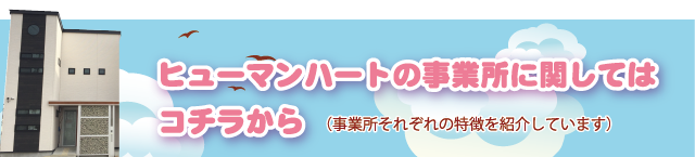 ヒューマンハートの事業所に関してはコチラから（事業所それぞれの特徴を紹介しています）